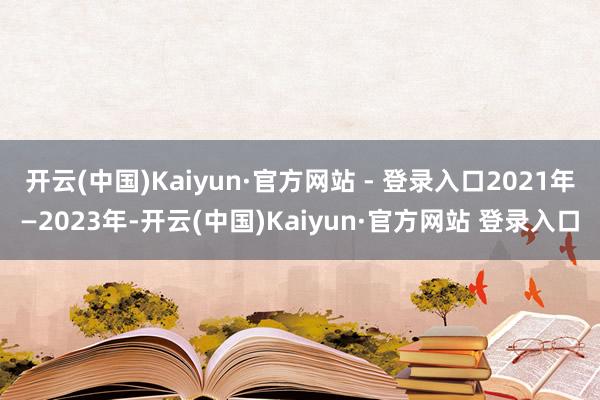 开云(中国)Kaiyun·官方网站 - 登录入口2021年—2023年-开云(中国)Kaiyun·官方网站 登录入口
