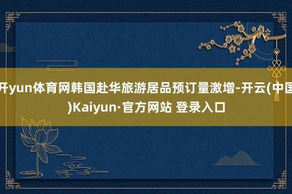 开yun体育网韩国赴华旅游居品预订量激增-开云(中国)Kaiyun·官方网站 登录入口