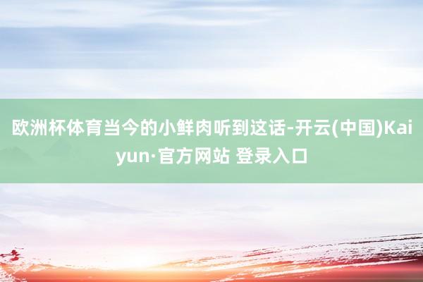 欧洲杯体育当今的小鲜肉听到这话-开云(中国)Kaiyun·官方网站 登录入口