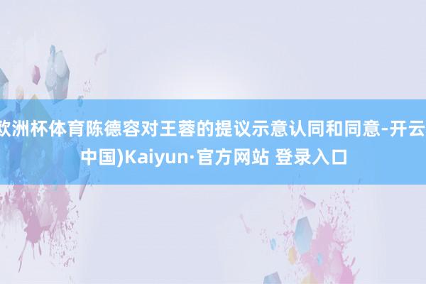 欧洲杯体育陈德容对王蓉的提议示意认同和同意-开云(中国)Kaiyun·官方网站 登录入口