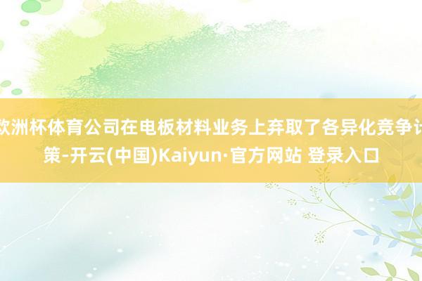 欧洲杯体育公司在电板材料业务上弃取了各异化竞争计策-开云(中国)Kaiyun·官方网站 登录入口