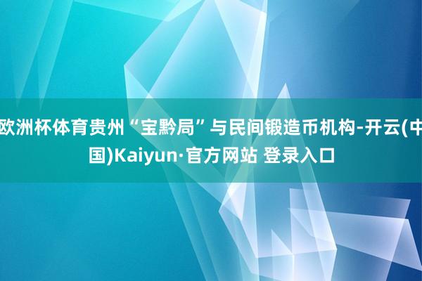 欧洲杯体育贵州“宝黔局”与民间锻造币机构-开云(中国)Kaiyun·官方网站 登录入口