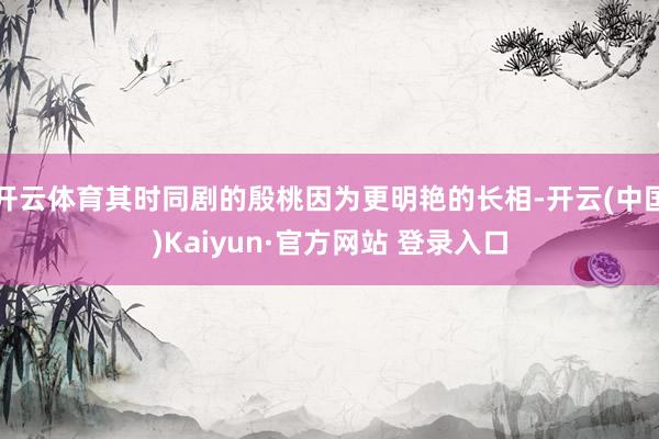 开云体育其时同剧的殷桃因为更明艳的长相-开云(中国)Kaiyun·官方网站 登录入口