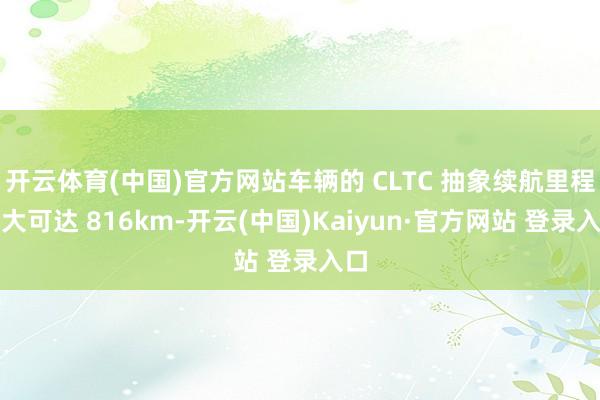 开云体育(中国)官方网站车辆的 CLTC 抽象续航里程最大可达 816km-开云(中国)Kaiyun·官方网站 登录入口