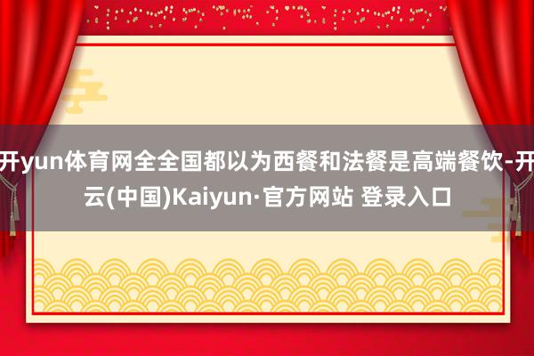 开yun体育网全全国都以为西餐和法餐是高端餐饮-开云(中国)Kaiyun·官方网站 登录入口