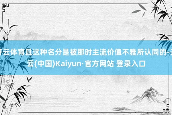 开云体育且这种名分是被那时主流价值不雅所认同的-开云(中国)Kaiyun·官方网站 登录入口