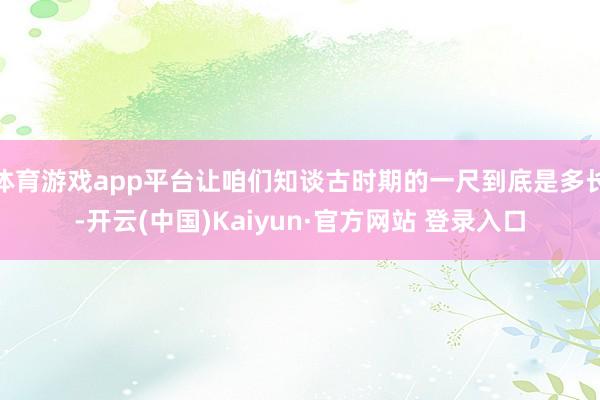 体育游戏app平台让咱们知谈古时期的一尺到底是多长-开云(中国)Kaiyun·官方网站 登录入口