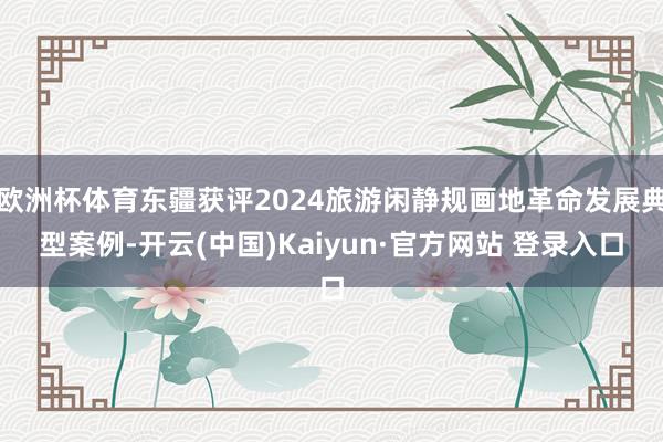 欧洲杯体育东疆获评2024旅游闲静规画地革命发展典型案例-开云(中国)Kaiyun·官方网站 登录入口