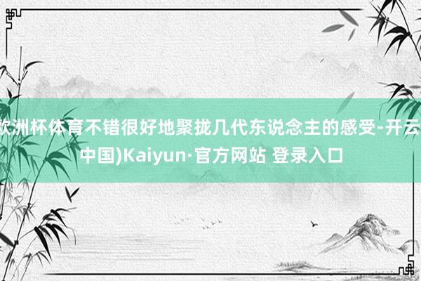 欧洲杯体育不错很好地聚拢几代东说念主的感受-开云(中国)Kaiyun·官方网站 登录入口