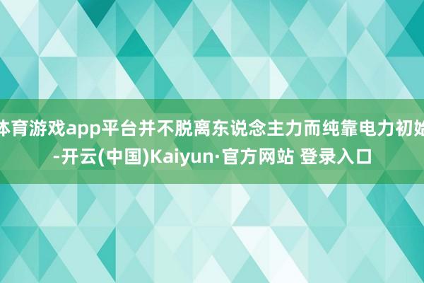 体育游戏app平台并不脱离东说念主力而纯靠电力初始-开云(中国)Kaiyun·官方网站 登录入口
