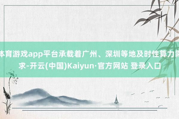 体育游戏app平台承载着广州、深圳等地及时性算力需求-开云(中国)Kaiyun·官方网站 登录入口