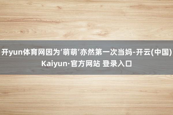 开yun体育网因为‘萌萌’亦然第一次当妈-开云(中国)Kaiyun·官方网站 登录入口