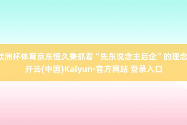 欧洲杯体育京东恒久秉抓着“先东说念主后企”的理念-开云(中国)Kaiyun·官方网站 登录入口