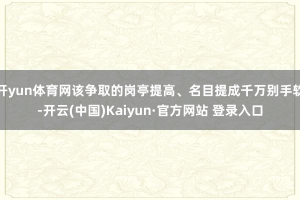 开yun体育网该争取的岗亭提高、名目提成千万别手软-开云(中国)Kaiyun·官方网站 登录入口