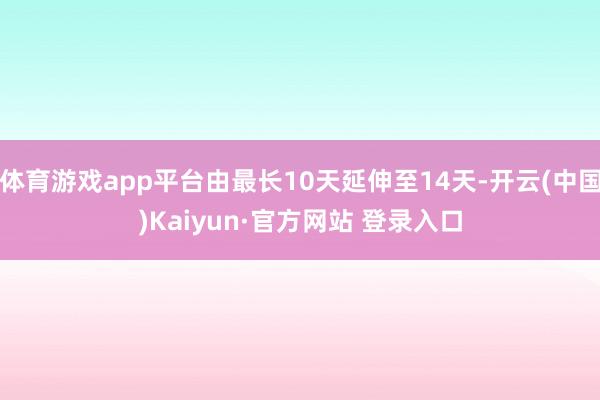 体育游戏app平台由最长10天延伸至14天-开云(中国)Kaiyun·官方网站 登录入口