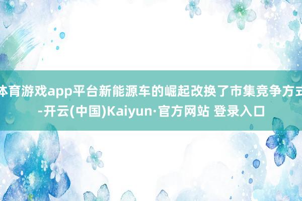 体育游戏app平台新能源车的崛起改换了市集竞争方式-开云(中国)Kaiyun·官方网站 登录入口