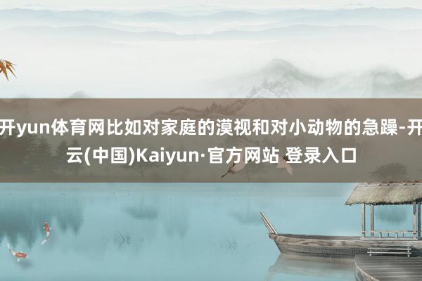 开yun体育网比如对家庭的漠视和对小动物的急躁-开云(中国)Kaiyun·官方网站 登录入口