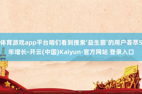 体育游戏app平台咱们看到搜索‘益生菌’的用户荟萃5年增长-开云(中国)Kaiyun·官方网站 登录入口