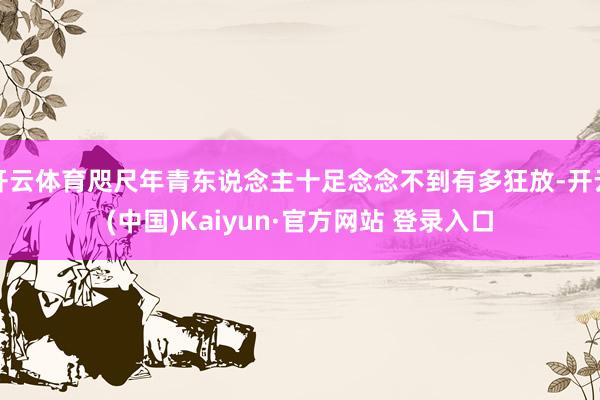 开云体育咫尺年青东说念主十足念念不到有多狂放-开云(中国)Kaiyun·官方网站 登录入口