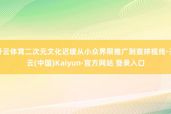 开云体育二次元文化迟缓从小众界限推广到寰球视线-开云(中国)Kaiyun·官方网站 登录入口