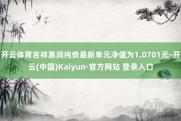 开云体育吉祥惠润纯债最新单元净值为1.0701元-开云(中国)Kaiyun·官方网站 登录入口