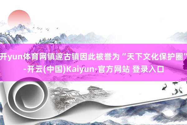开yun体育网镇邃古镇因此被誉为“天下文化保护圈”-开云(中国)Kaiyun·官方网站 登录入口