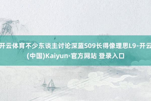 开云体育不少东谈主讨论深蓝S09长得像理思L9-开云(中国)Kaiyun·官方网站 登录入口