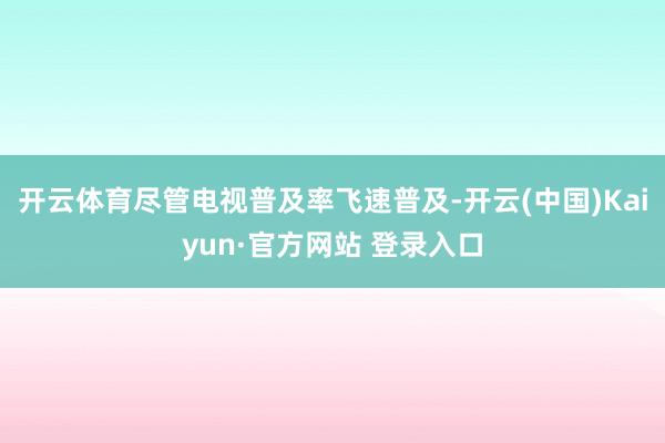 开云体育尽管电视普及率飞速普及-开云(中国)Kaiyun·官方网站 登录入口