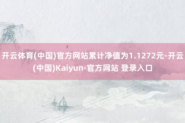 开云体育(中国)官方网站累计净值为1.1272元-开云(中国)Kaiyun·官方网站 登录入口