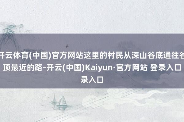 开云体育(中国)官方网站这里的村民从深山谷底通往谷顶最近的路-开云(中国)Kaiyun·官方网站 登录入口