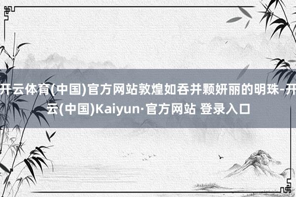 开云体育(中国)官方网站敦煌如吞并颗妍丽的明珠-开云(中国)Kaiyun·官方网站 登录入口