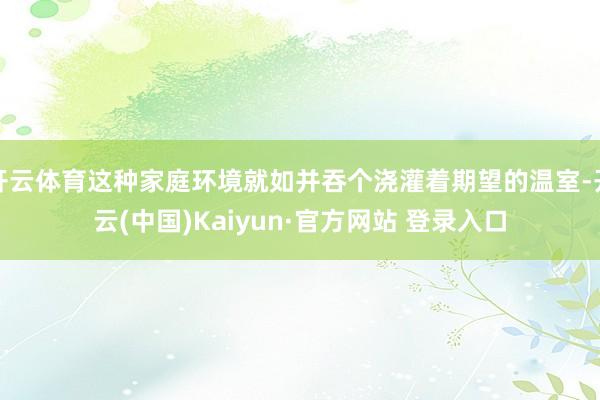 开云体育这种家庭环境就如并吞个浇灌着期望的温室-开云(中国)Kaiyun·官方网站 登录入口