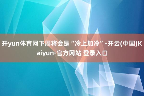 开yun体育网下周将会是“冷上加冷”-开云(中国)Kaiyun·官方网站 登录入口