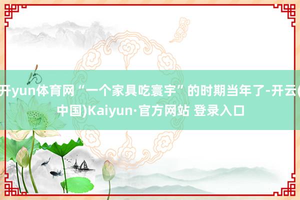 开yun体育网“一个家具吃寰宇”的时期当年了-开云(中国)Kaiyun·官方网站 登录入口