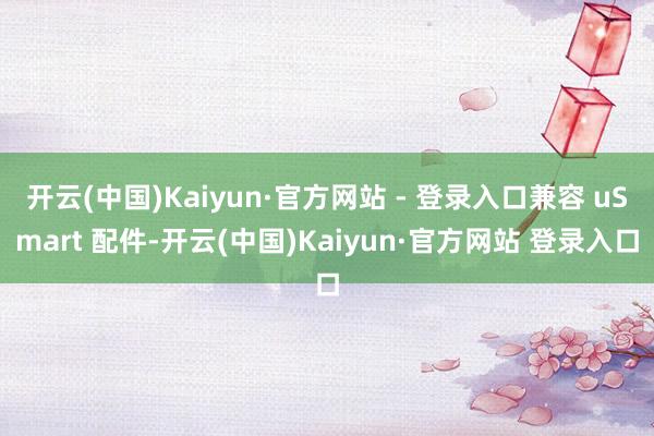 开云(中国)Kaiyun·官方网站 - 登录入口兼容 uSmart 配件-开云(中国)Kaiyun·官方网站 登录入口