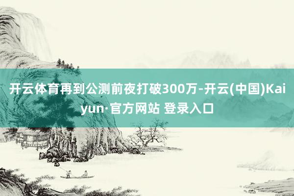 开云体育再到公测前夜打破300万-开云(中国)Kaiyun·官方网站 登录入口