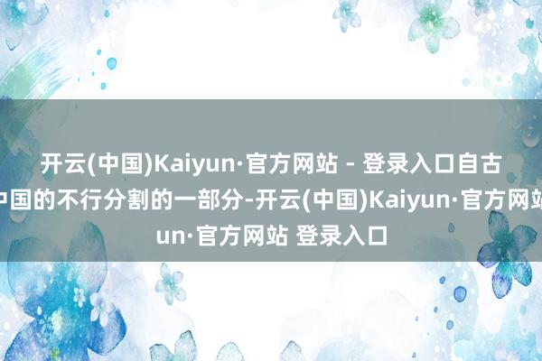 开云(中国)Kaiyun·官方网站 - 登录入口自古以来等于中国的不行分割的一部分-开云(中国)Kaiyun·官方网站 登录入口