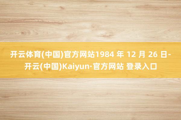 开云体育(中国)官方网站1984 年 12 月 26 日-开云(中国)Kaiyun·官方网站 登录入口