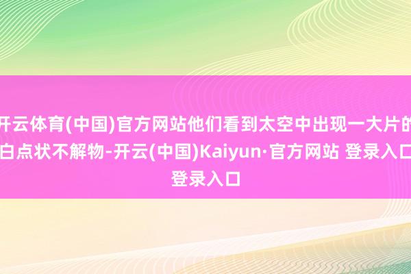 开云体育(中国)官方网站他们看到太空中出现一大片的白点状不解物-开云(中国)Kaiyun·官方网站 登录入口