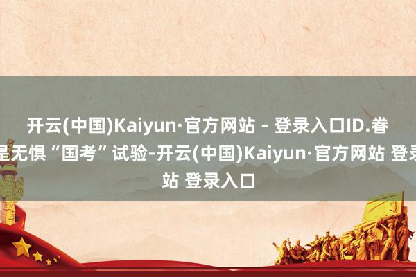 开云(中国)Kaiyun·官方网站 - 登录入口ID.眷属更是无惧“国考”试验-开云(中国)Kaiyun·官方网站 登录入口
