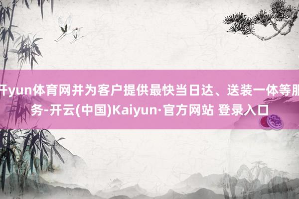 开yun体育网并为客户提供最快当日达、送装一体等服务-开云(中国)Kaiyun·官方网站 登录入口