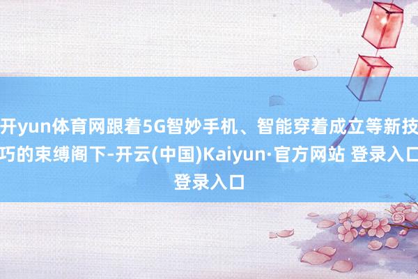 开yun体育网跟着5G智妙手机、智能穿着成立等新技巧的束缚阁下-开云(中国)Kaiyun·官方网站 登录入口