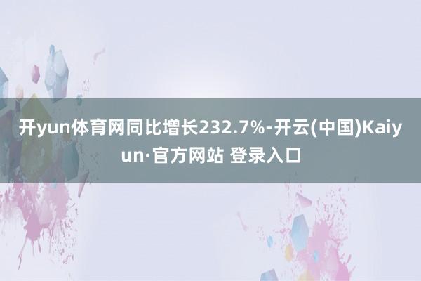 开yun体育网同比增长232.7%-开云(中国)Kaiyun·官方网站 登录入口