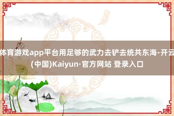 体育游戏app平台用足够的武力去铲去统共东海-开云(中国)Kaiyun·官方网站 登录入口