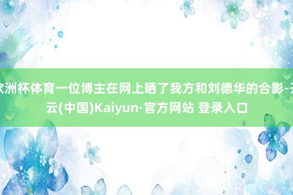 欧洲杯体育一位博主在网上晒了我方和刘德华的合影-开云(中国)Kaiyun·官方网站 登录入口