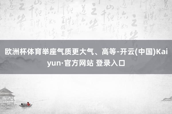 欧洲杯体育举座气质更大气、高等-开云(中国)Kaiyun·官方网站 登录入口