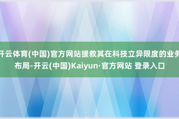 开云体育(中国)官方网站援救其在科技立异限度的业务布局-开云(中国)Kaiyun·官方网站 登录入口