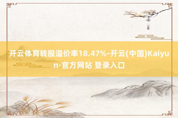 开云体育转股溢价率18.47%-开云(中国)Kaiyun·官方网站 登录入口