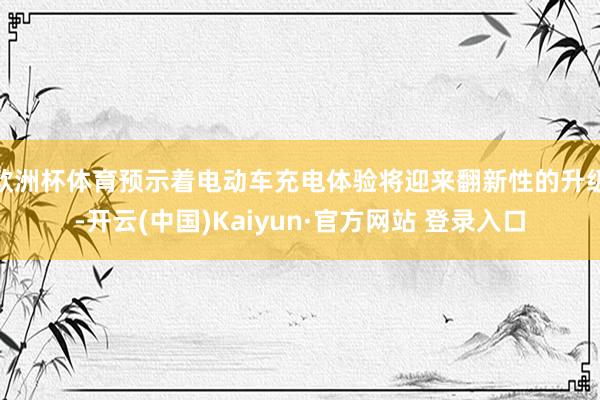 欧洲杯体育预示着电动车充电体验将迎来翻新性的升级-开云(中国)Kaiyun·官方网站 登录入口