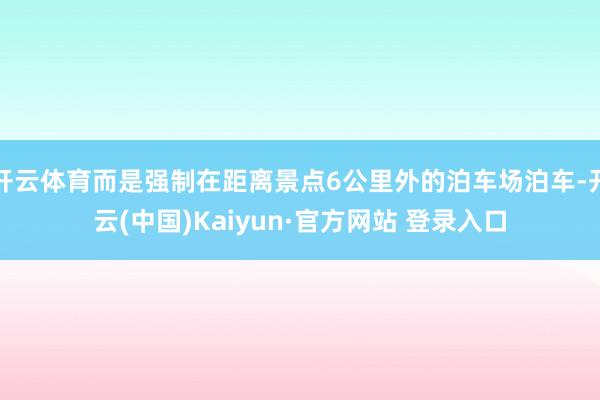 开云体育而是强制在距离景点6公里外的泊车场泊车-开云(中国)Kaiyun·官方网站 登录入口